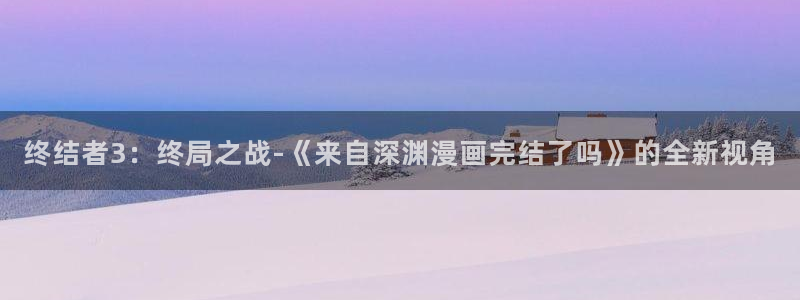 歪歪漫画——汗汗漫画：终结者3：终局之战-《来自深渊漫画完结了吗》的全新视角