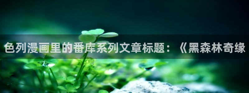 汗汗漫画登陆页面：色列漫画里的番库系列文章标题：《黑森林奇缘